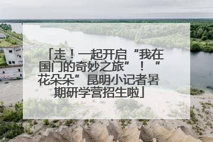 走！一起开启“我在国门的奇妙之旅”！“花朵朵”昆明小记者暑期研学营招生啦